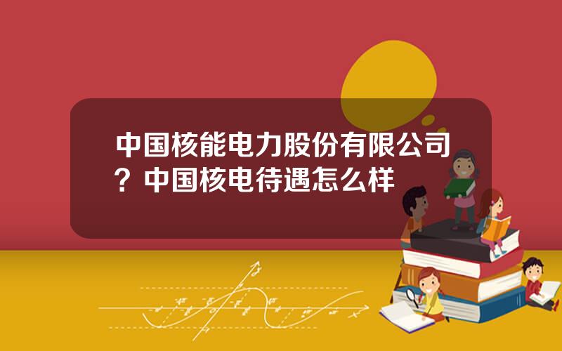 中国核能电力股份有限公司？中国核电待遇怎么样