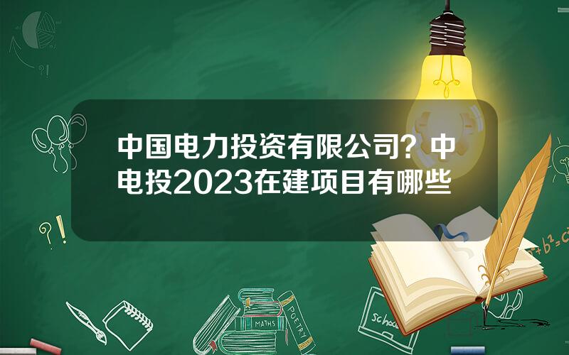 中国电力投资有限公司？中电投2023在建项目有哪些