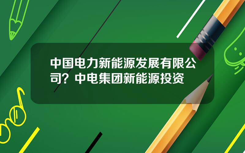 中国电力新能源发展有限公司？中电集团新能源投资