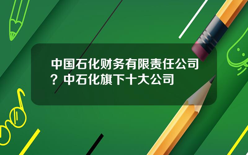 中国石化财务有限责任公司？中石化旗下十大公司