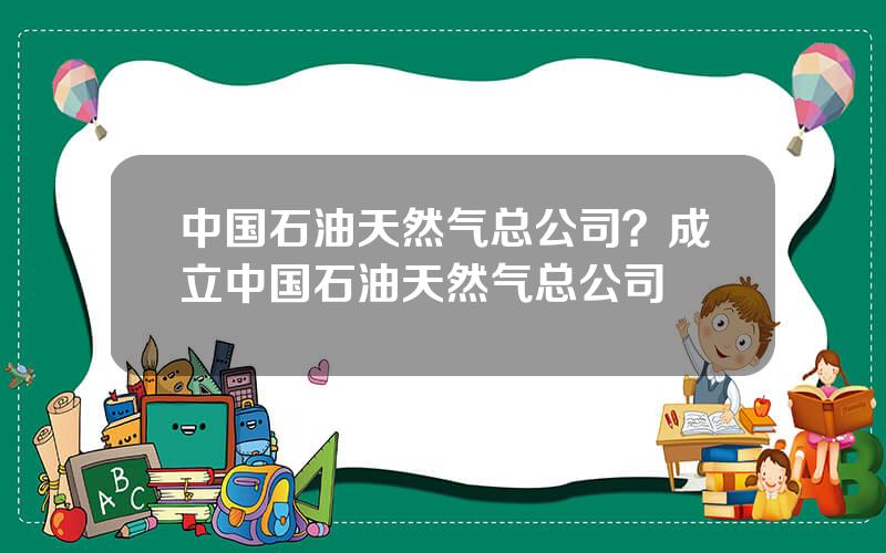 中国石油天然气总公司？成立中国石油天然气总公司