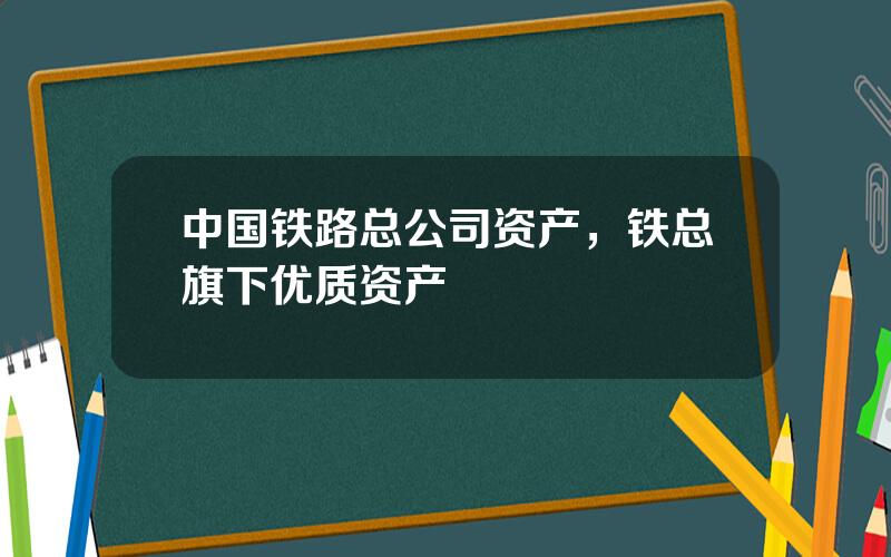 中国铁路总公司资产，铁总旗下优质资产