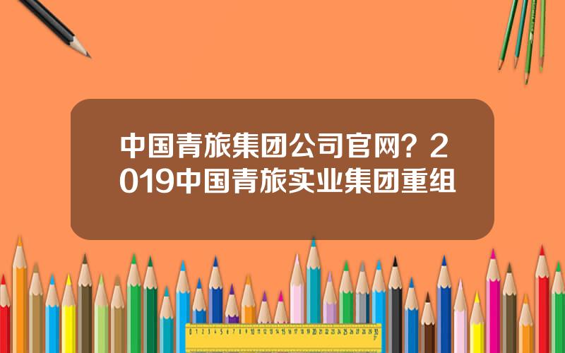 中国青旅集团公司官网？2019中国青旅实业集团重组