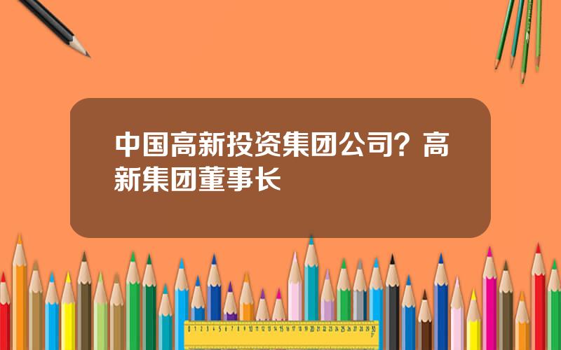 中国高新投资集团公司？高新集团董事长