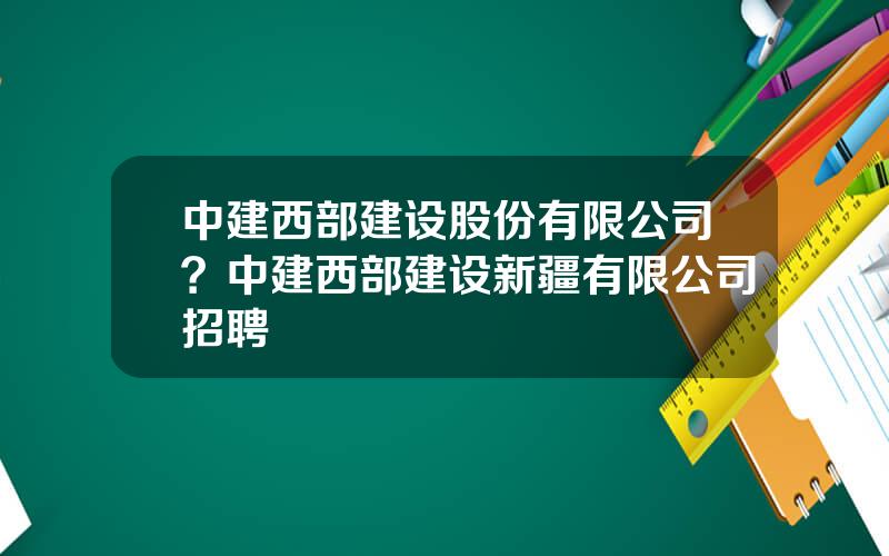 中建西部建设股份有限公司？中建西部建设新疆有限公司招聘