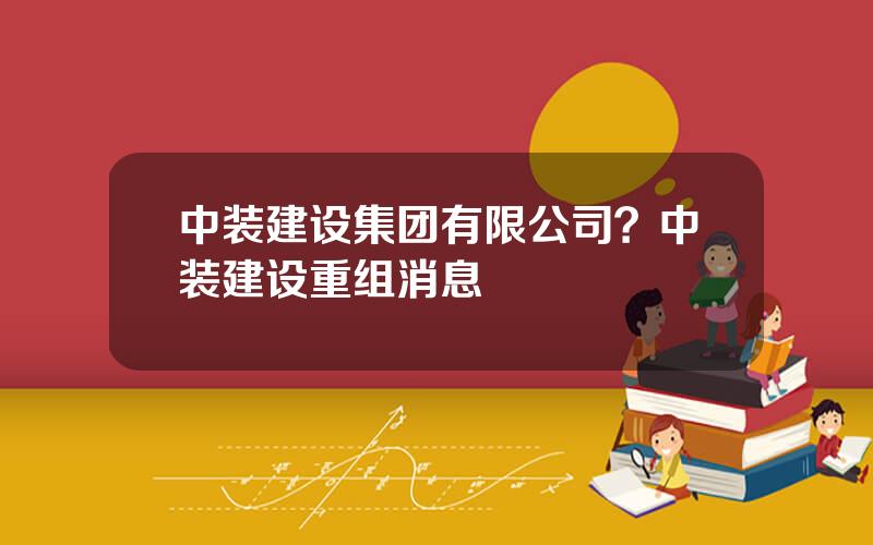 中装建设集团有限公司？中装建设重组消息