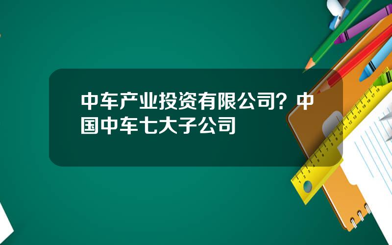 中车产业投资有限公司？中国中车七大子公司