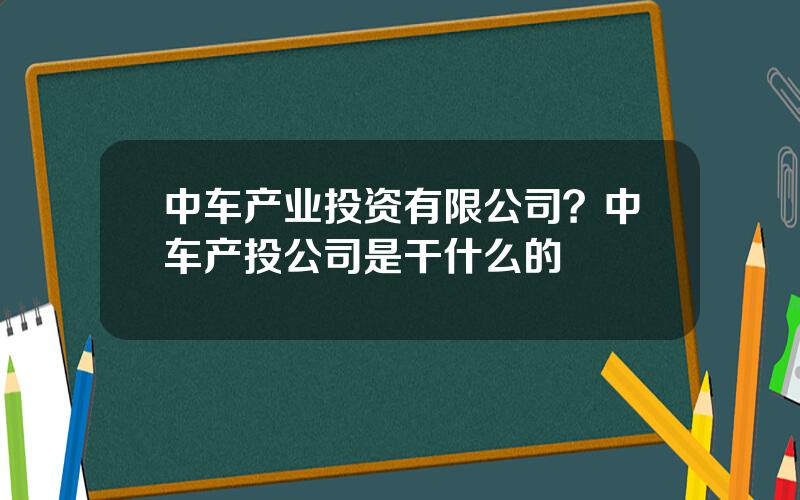 中车产业投资有限公司？中车产投公司是干什么的