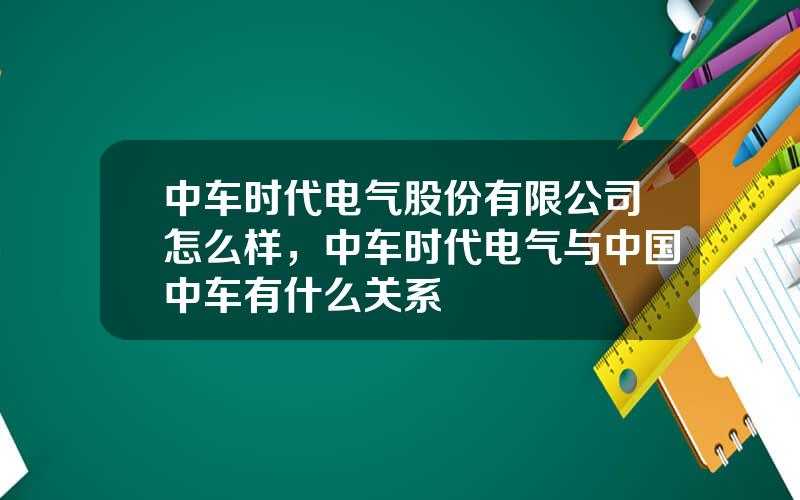 中车时代电气股份有限公司怎么样，中车时代电气与中国中车有什么关系