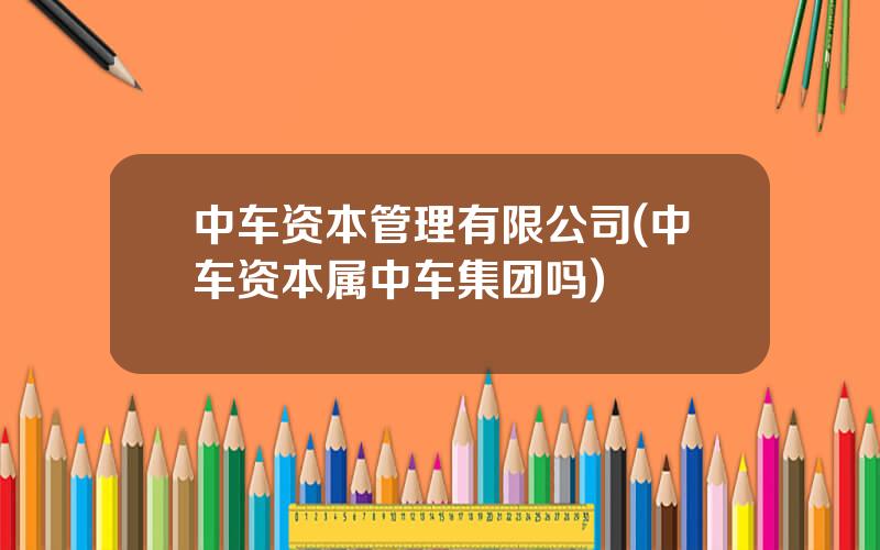 中车资本管理有限公司(中车资本属中车集团吗)