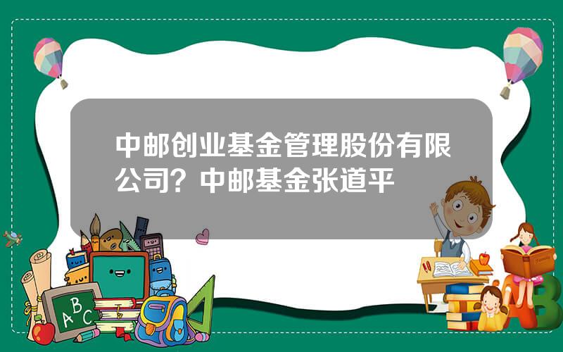 中邮创业基金管理股份有限公司？中邮基金张道平