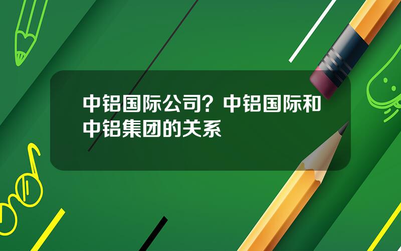 中铝国际公司？中铝国际和中铝集团的关系