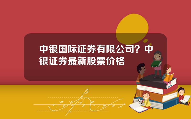 中银国际证券有限公司？中银证券最新股票价格