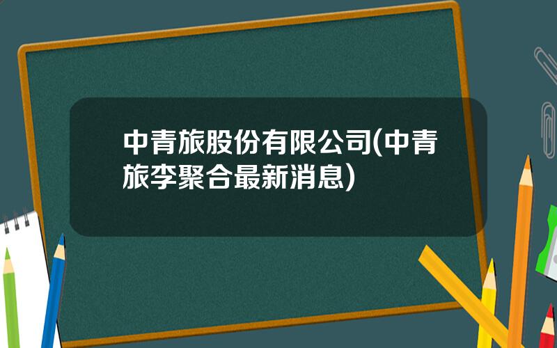 中青旅股份有限公司(中青旅李聚合最新消息)