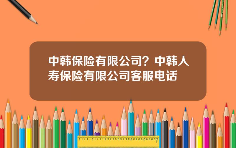 中韩保险有限公司？中韩人寿保险有限公司客服电话