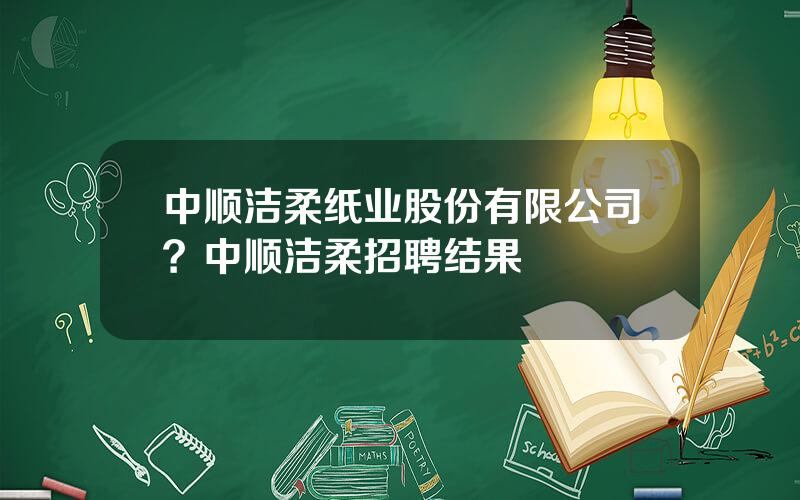 中顺洁柔纸业股份有限公司？中顺洁柔招聘结果