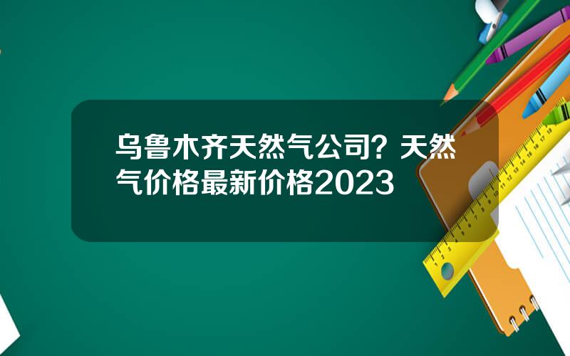 乌鲁木齐天然气公司？天然气价格最新价格2023