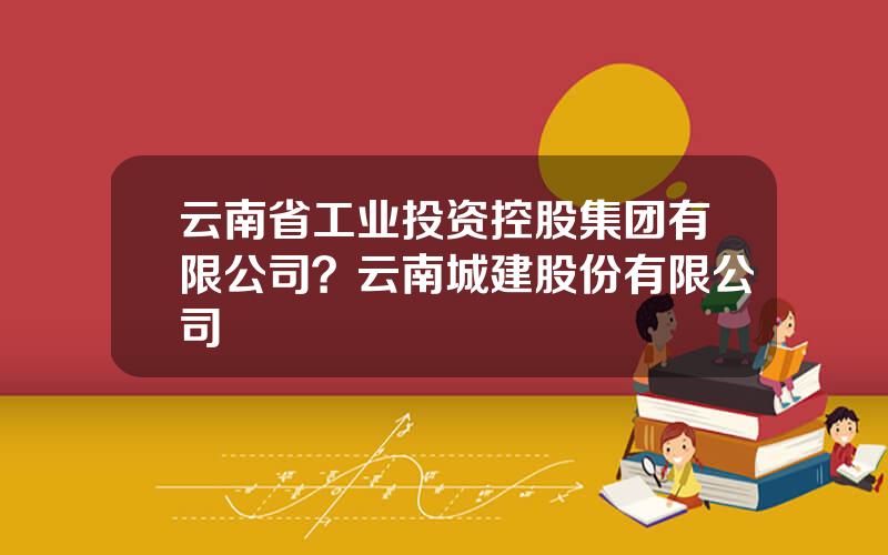 云南省工业投资控股集团有限公司？云南城建股份有限公司