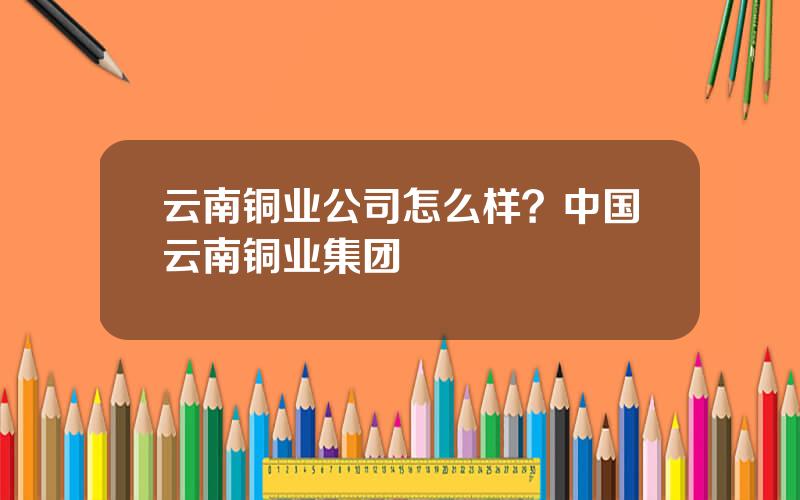 云南铜业公司怎么样？中国云南铜业集团