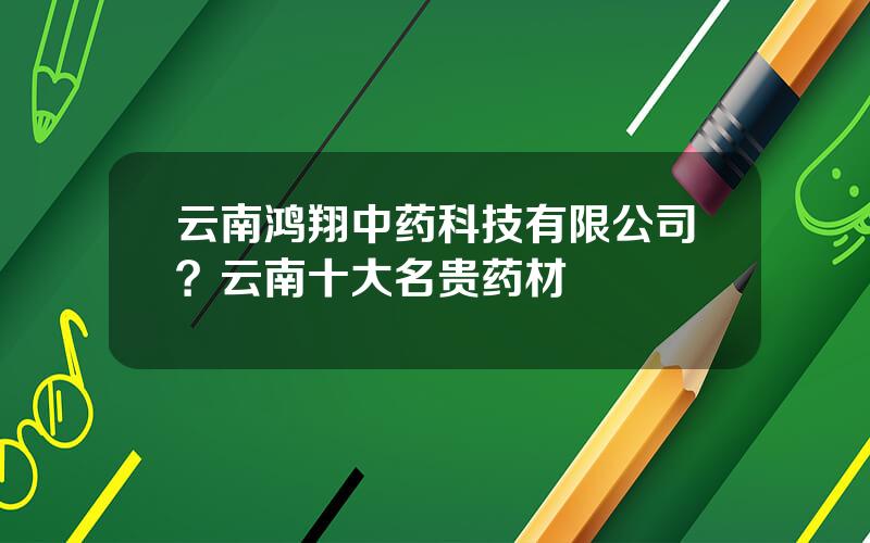 云南鸿翔中药科技有限公司？云南十大名贵药材