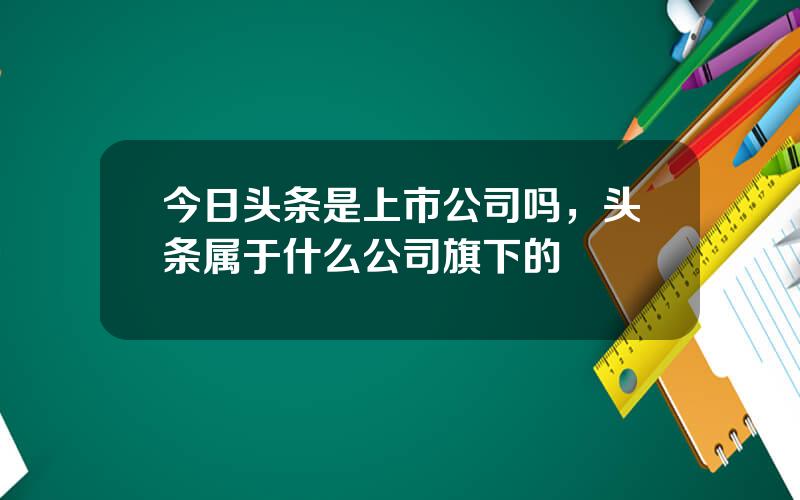 今日头条是上市公司吗，头条属于什么公司旗下的