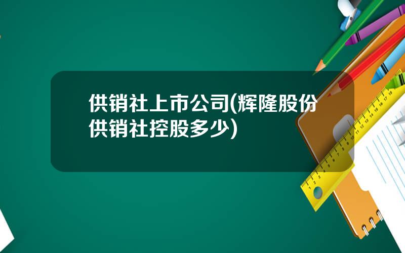 供销社上市公司(辉隆股份供销社控股多少)