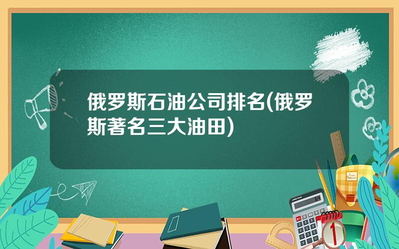 俄罗斯石油公司排名(俄罗斯著名三大油田)