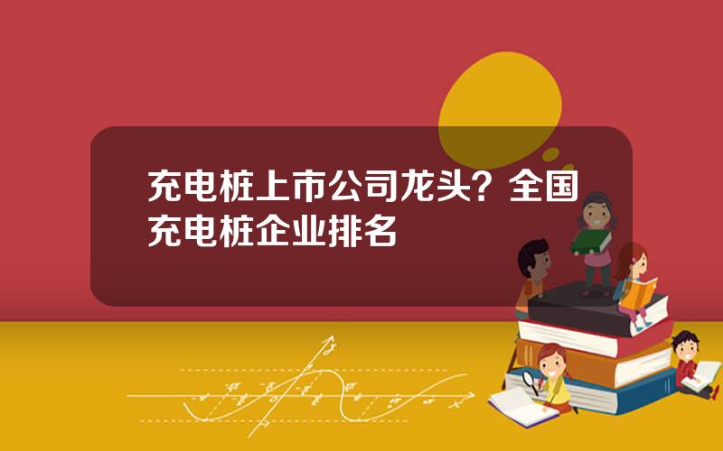 充电桩上市公司龙头？全国充电桩企业排名