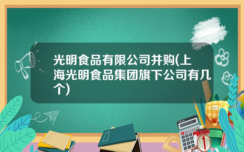 光明食品有限公司并购(上海光明食品集团旗下公司有几个)