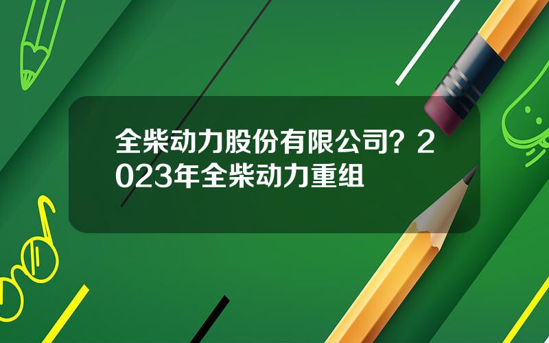 全柴动力股份有限公司？2023年全柴动力重组