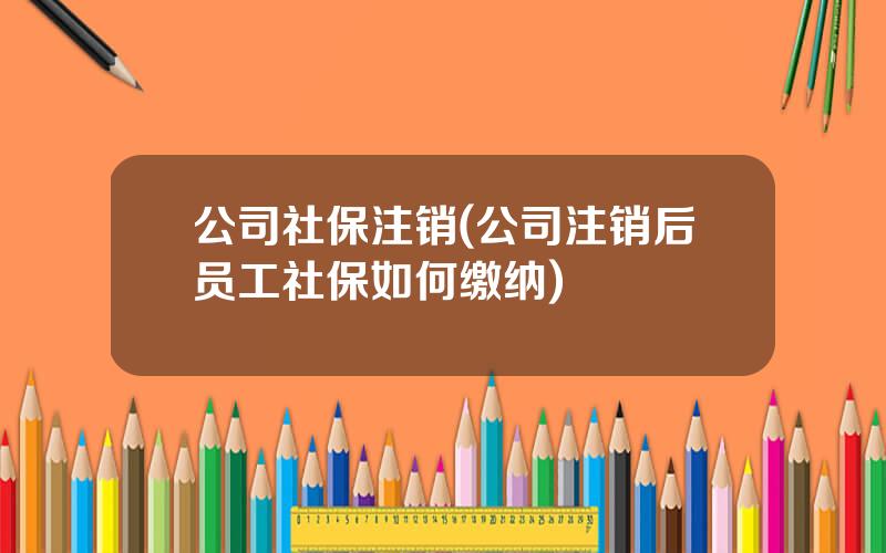 公司社保注销(公司注销后员工社保如何缴纳)