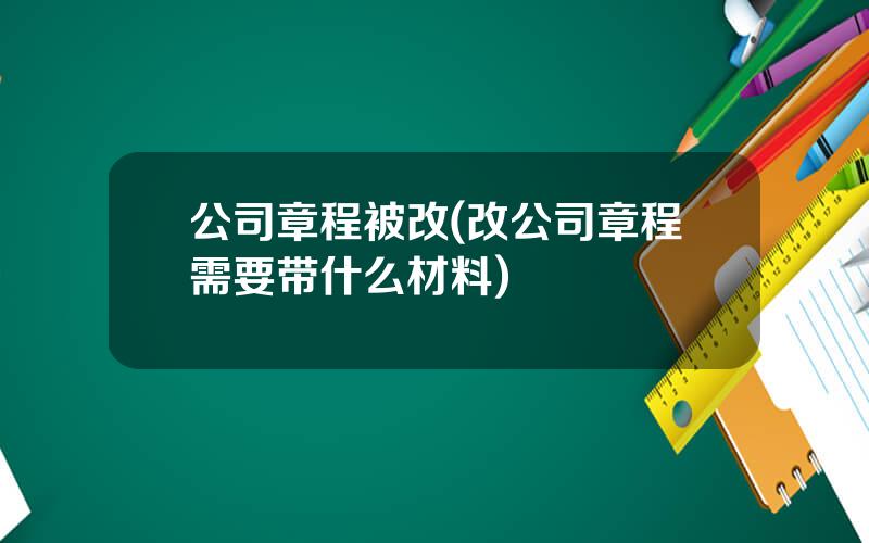 公司章程被改(改公司章程需要带什么材料)