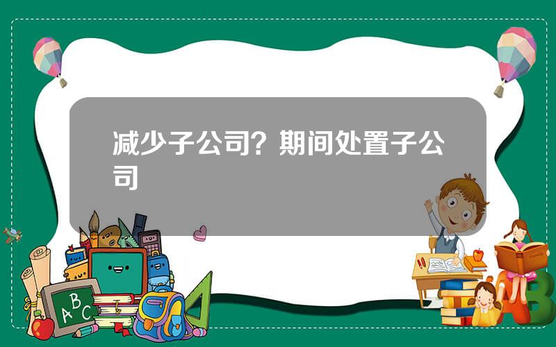 减少子公司？期间处置子公司