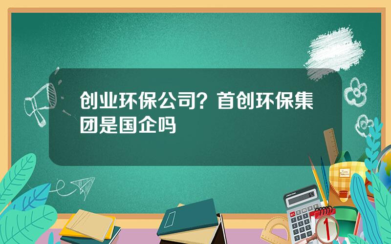 创业环保公司？首创环保集团是国企吗