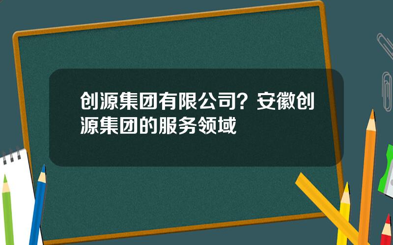 创源集团有限公司？安徽创源集团的服务领域