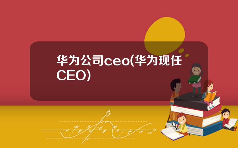 华为公司ceo(华为现任CEO)