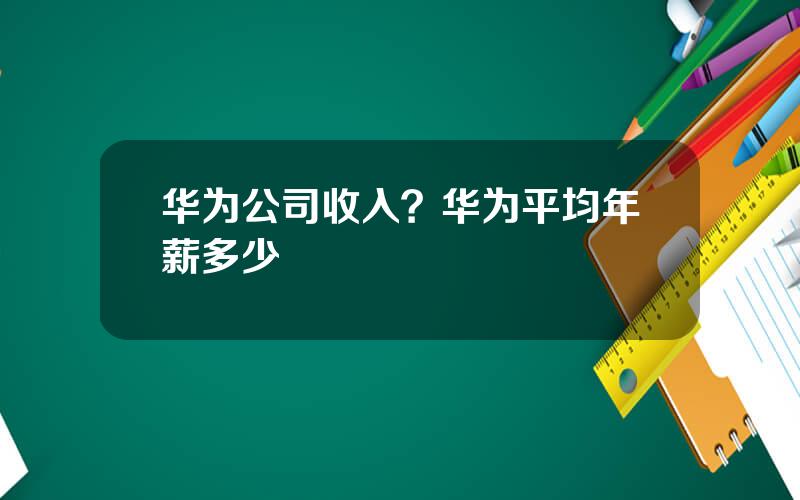 华为公司收入？华为平均年薪多少