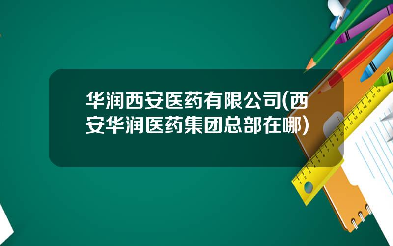 华润西安医药有限公司(西安华润医药集团总部在哪)