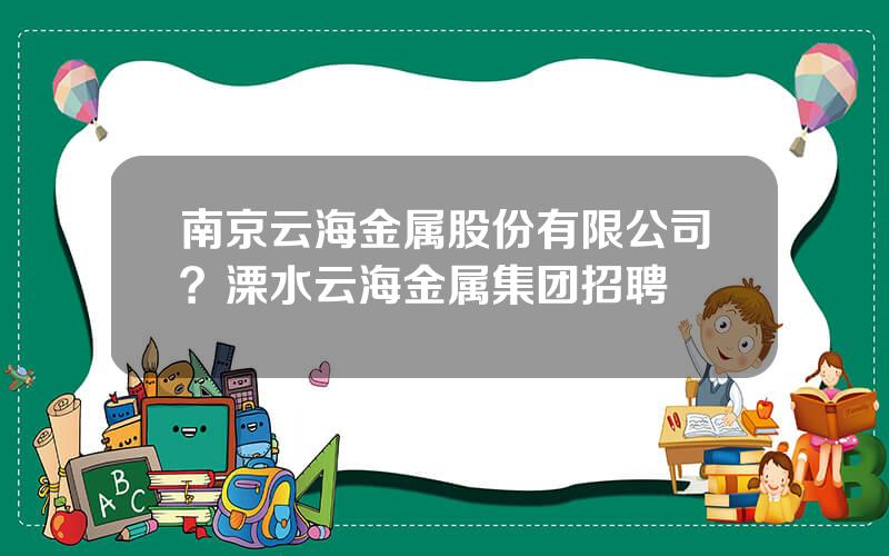 南京云海金属股份有限公司？溧水云海金属集团招聘