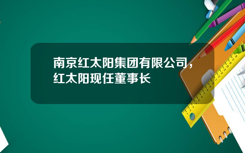 南京红太阳集团有限公司，红太阳现任董事长