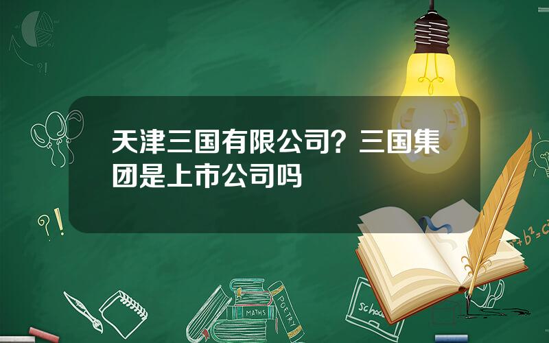 天津三国有限公司？三国集团是上市公司吗