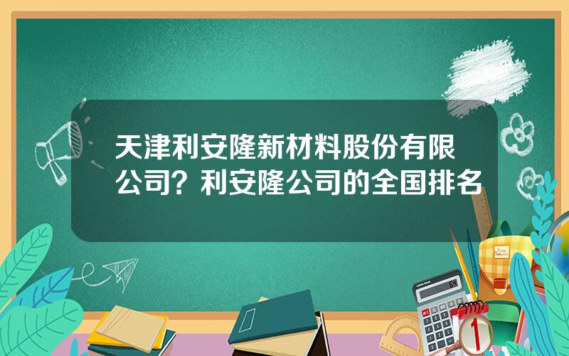 天津利安隆新材料股份有限公司？利安隆公司的全国排名