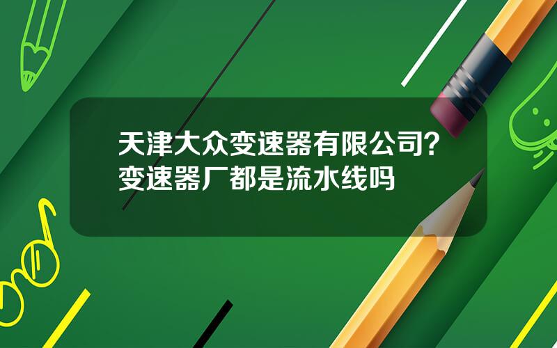 天津大众变速器有限公司？变速器厂都是流水线吗