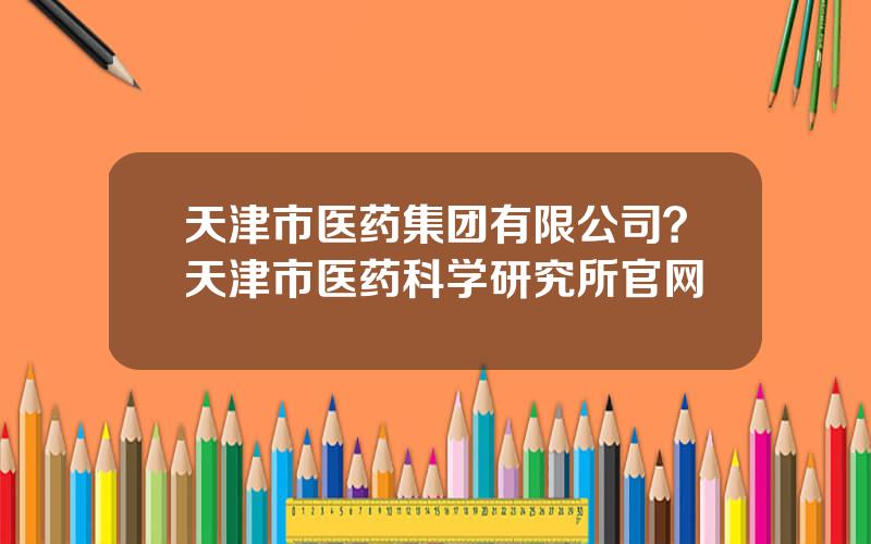 天津市医药集团有限公司？天津市医药科学研究所官网