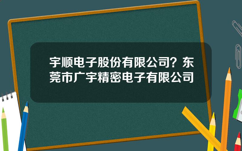 宇顺电子股份有限公司？东莞市广宇精密电子有限公司