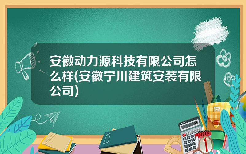 安徽动力源科技有限公司怎么样(安徽宁川建筑安装有限公司)