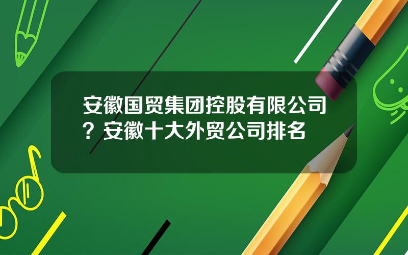 安徽国贸集团控股有限公司？安徽十大外贸公司排名