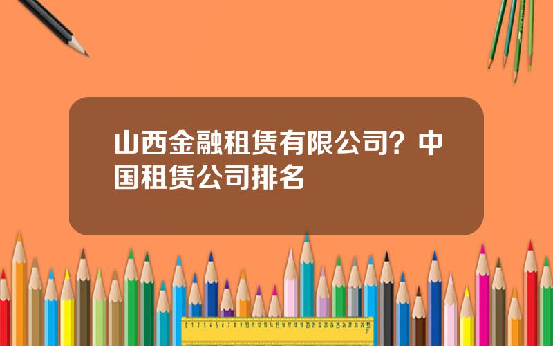 山西金融租赁有限公司？中国租赁公司排名