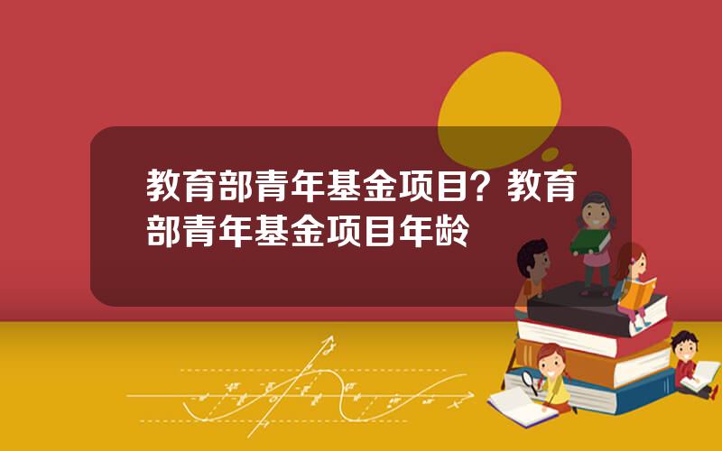 教育部青年基金项目？教育部青年基金项目年龄