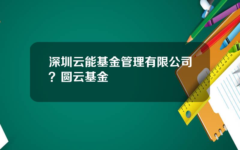 深圳云能基金管理有限公司？圆云基金